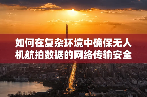 如何在复杂环境中确保无人机航拍数据的网络传输安全？