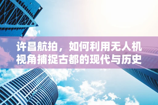 许昌航拍，如何利用无人机视角捕捉古都的现代与历史的交融？