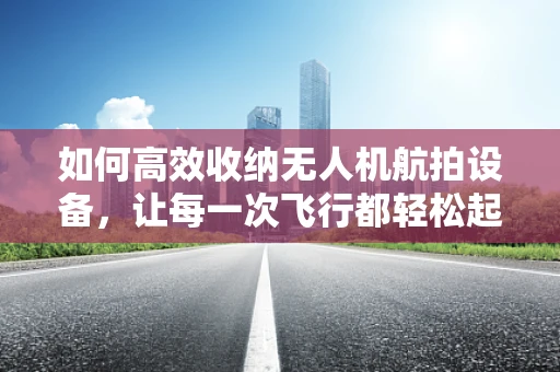 如何高效收纳无人机航拍设备，让每一次飞行都轻松起航？