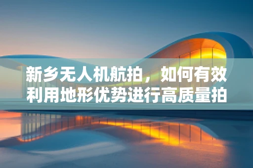 新乡无人机航拍，如何有效利用地形优势进行高质量拍摄？