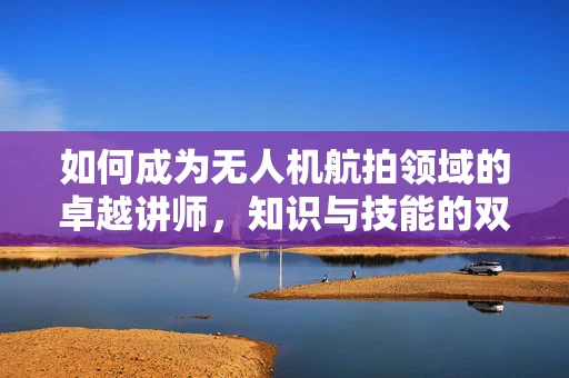 如何成为无人机航拍领域的卓越讲师，知识与技能的双重传递