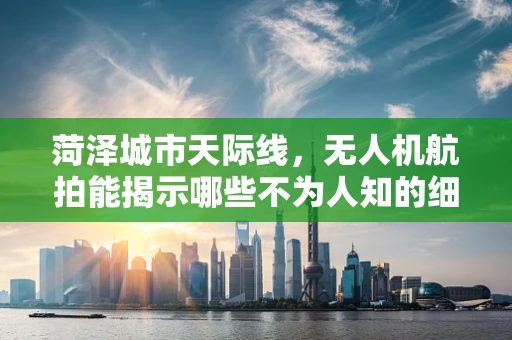 菏泽城市天际线，无人机航拍能揭示哪些不为人知的细节？