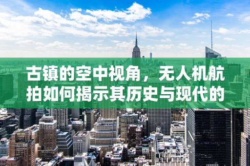 古镇的空中视角，无人机航拍如何揭示其历史与现代的交融？