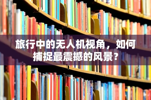 旅行中的无人机视角，如何捕捉最震撼的风景？