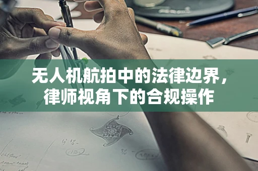 无人机航拍中的法律边界，律师视角下的合规操作