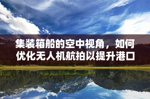 集装箱船的空中视角，如何优化无人机航拍以提升港口作业效率？