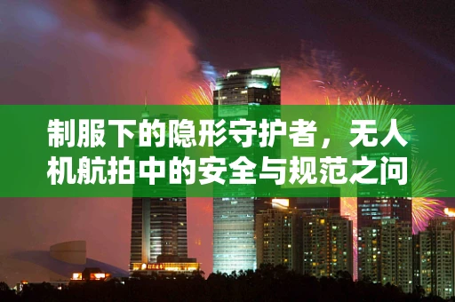 制服下的隐形守护者，无人机航拍中的安全与规范之问