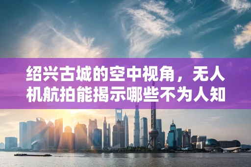 绍兴古城的空中视角，无人机航拍能揭示哪些不为人知的秘密？