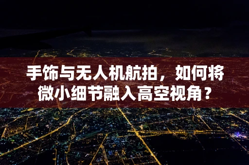 手饰与无人机航拍，如何将微小细节融入高空视角？