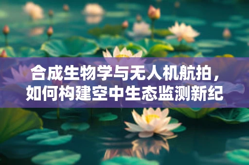 合成生物学与无人机航拍，如何构建空中生态监测新纪元？