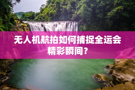 无人机航拍如何捕捉全运会精彩瞬间？
