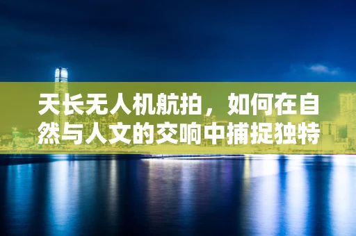 天长无人机航拍，如何在自然与人文的交响中捕捉独特视角？
