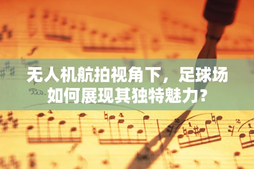 无人机航拍视角下，足球场如何展现其独特魅力？
