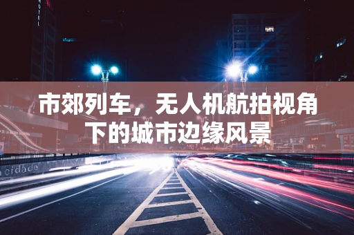 市郊列车，无人机航拍视角下的城市边缘风景