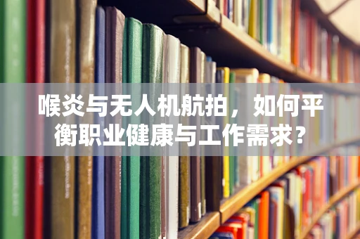 喉炎与无人机航拍，如何平衡职业健康与工作需求？
