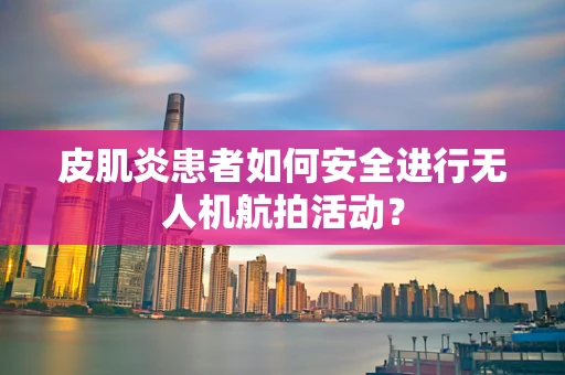 皮肌炎患者如何安全进行无人机航拍活动？