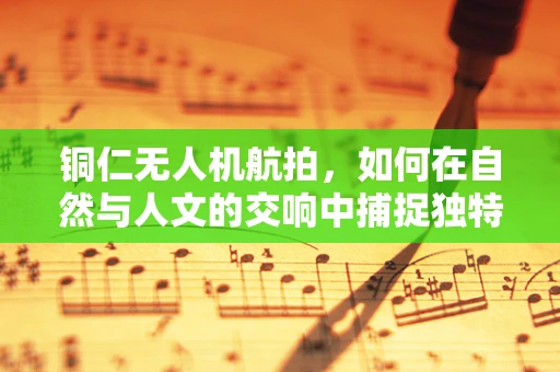 铜仁无人机航拍，如何在自然与人文的交响中捕捉独特视角？