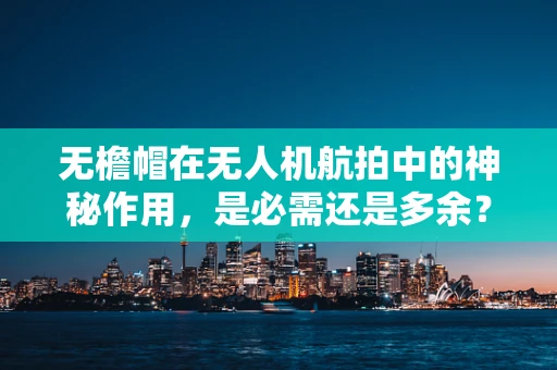 无檐帽在无人机航拍中的神秘作用，是必需还是多余？