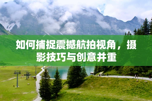 如何捕捉震撼航拍视角，摄影技巧与创意并重