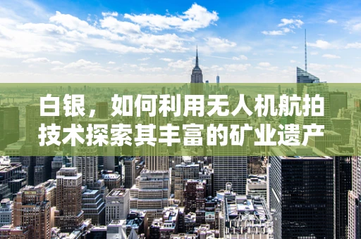 白银，如何利用无人机航拍技术探索其丰富的矿业遗产？