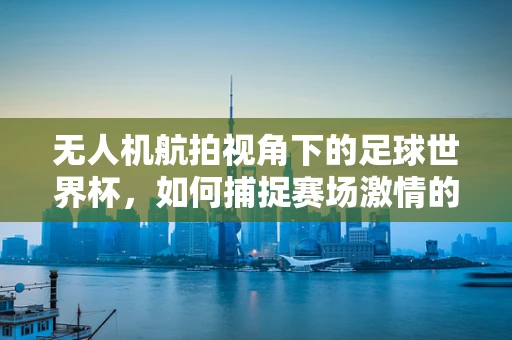 无人机航拍视角下的足球世界杯，如何捕捉赛场激情的空中盛宴？