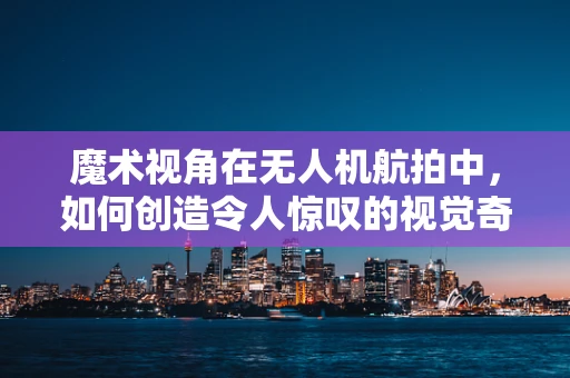 魔术视角在无人机航拍中，如何创造令人惊叹的视觉奇观？