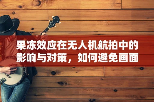 果冻效应在无人机航拍中的影响与对策，如何避免画面‘颤抖’的尴尬？