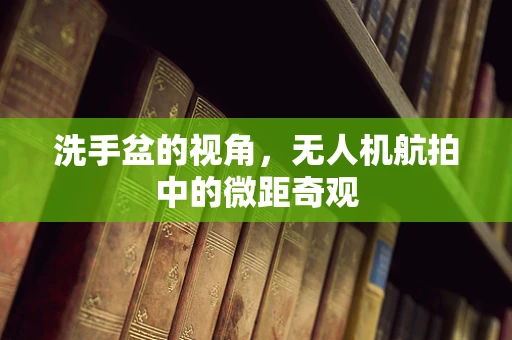 洗手盆的视角，无人机航拍中的微距奇观