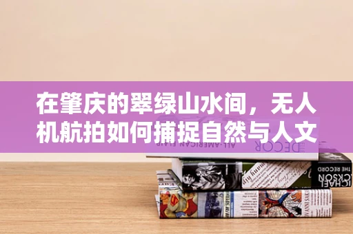 在肇庆的翠绿山水间，无人机航拍如何捕捉自然与人文的完美融合？