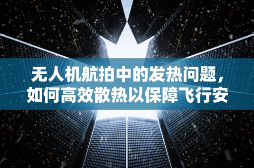 无人机航拍中的发热问题，如何高效散热以保障飞行安全？