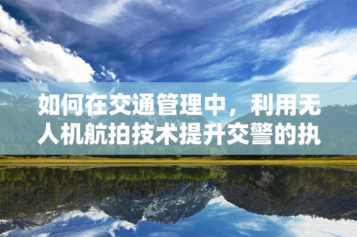 如何在交通管理中，利用无人机航拍技术提升交警的执法效率？