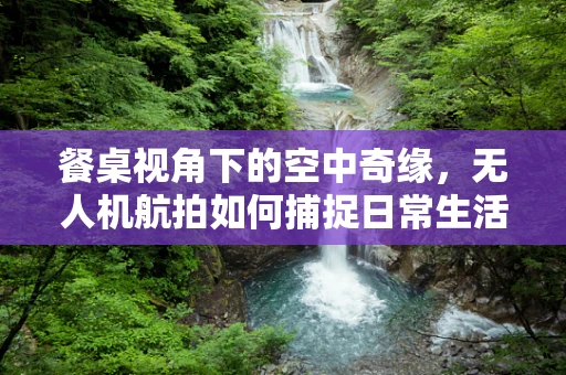 餐桌视角下的空中奇缘，无人机航拍如何捕捉日常生活的非凡瞬间？