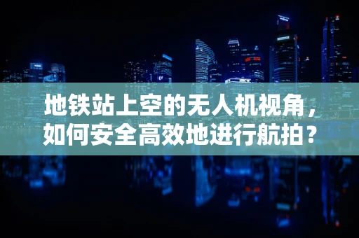 地铁站上空的无人机视角，如何安全高效地进行航拍？