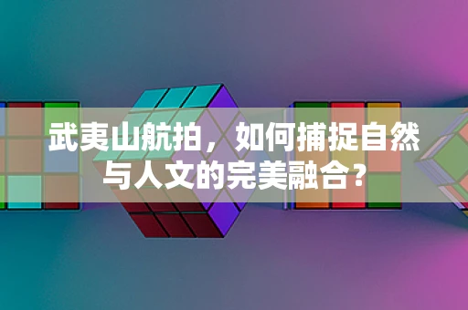 武夷山航拍，如何捕捉自然与人文的完美融合？