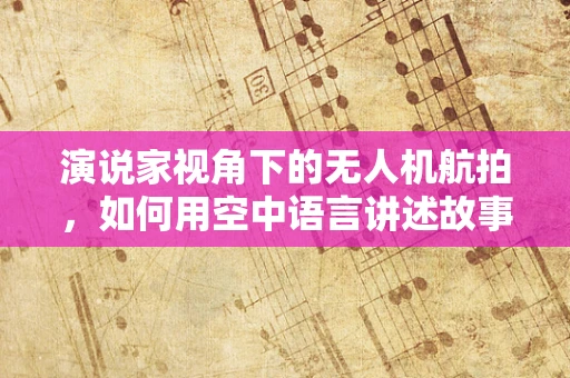 演说家视角下的无人机航拍，如何用空中语言讲述故事？