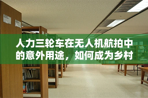 人力三轮车在无人机航拍中的意外用途，如何成为乡村文化记录的独特视角？