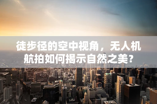 徒步径的空中视角，无人机航拍如何揭示自然之美？