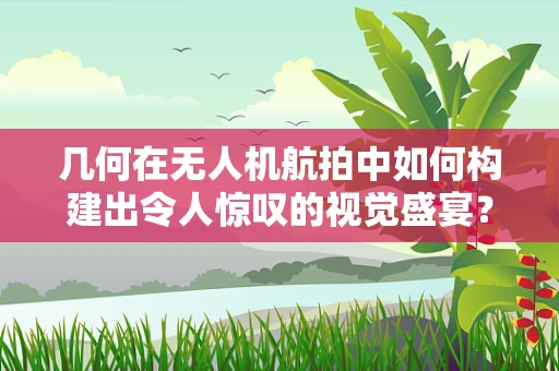 几何在无人机航拍中如何构建出令人惊叹的视觉盛宴？