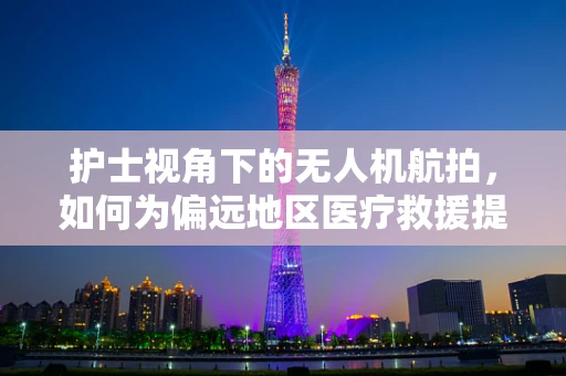 护士视角下的无人机航拍，如何为偏远地区医疗救援提供空中支援？