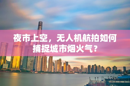 夜市上空，无人机航拍如何捕捉城市烟火气？