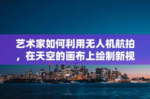 艺术家如何利用无人机航拍，在天空的画布上绘制新视角？