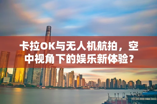卡拉OK与无人机航拍，空中视角下的娱乐新体验？