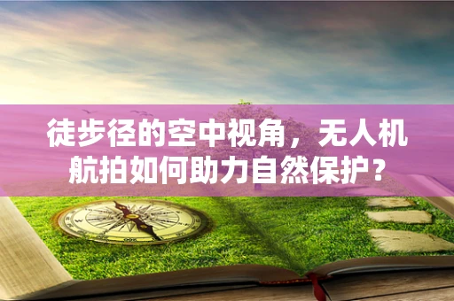 徒步径的空中视角，无人机航拍如何助力自然保护？