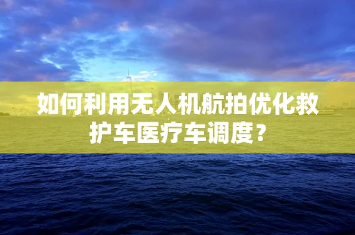 如何利用无人机航拍优化救护车医疗车调度？