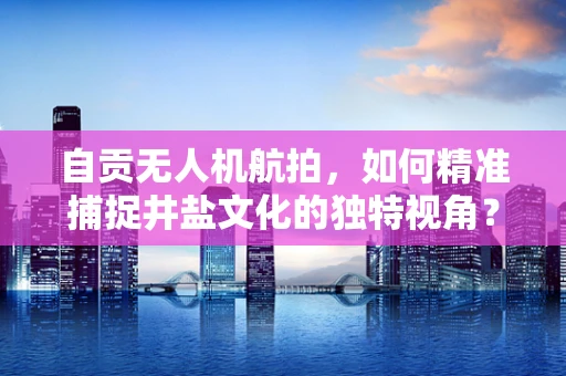 自贡无人机航拍，如何精准捕捉井盐文化的独特视角？