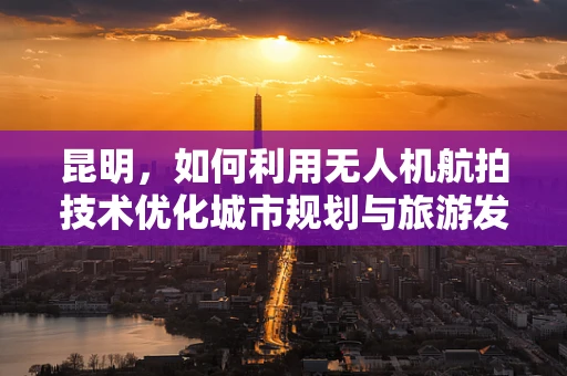 昆明，如何利用无人机航拍技术优化城市规划与旅游发展？
