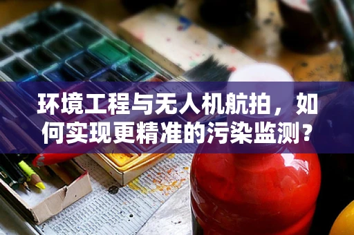 环境工程与无人机航拍，如何实现更精准的污染监测？