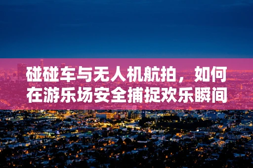 碰碰车与无人机航拍，如何在游乐场安全捕捉欢乐瞬间？