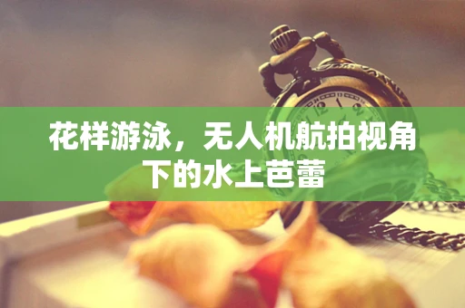 花样游泳，无人机航拍视角下的水上芭蕾