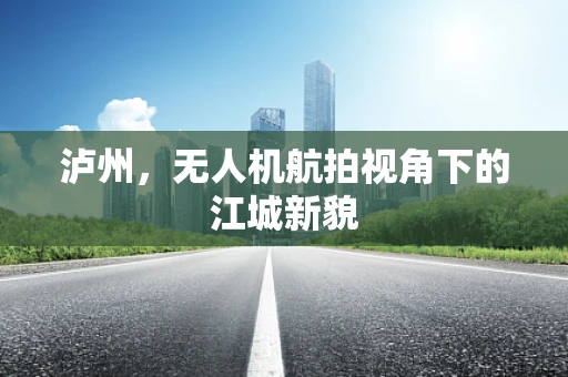 泸州，无人机航拍视角下的江城新貌